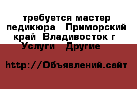  требуется мастер педикюра - Приморский край, Владивосток г. Услуги » Другие   